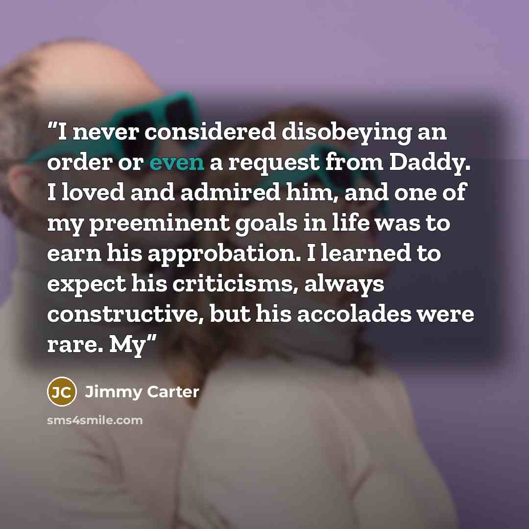 “I never considered disobeying an order or even a request from Daddy. I loved and admired him, and one of my preeminent goals in life was to earn his approbation. I learned to expect his criticisms, always constructive, but his accolades were rare. My” quote by Jimmy Carter