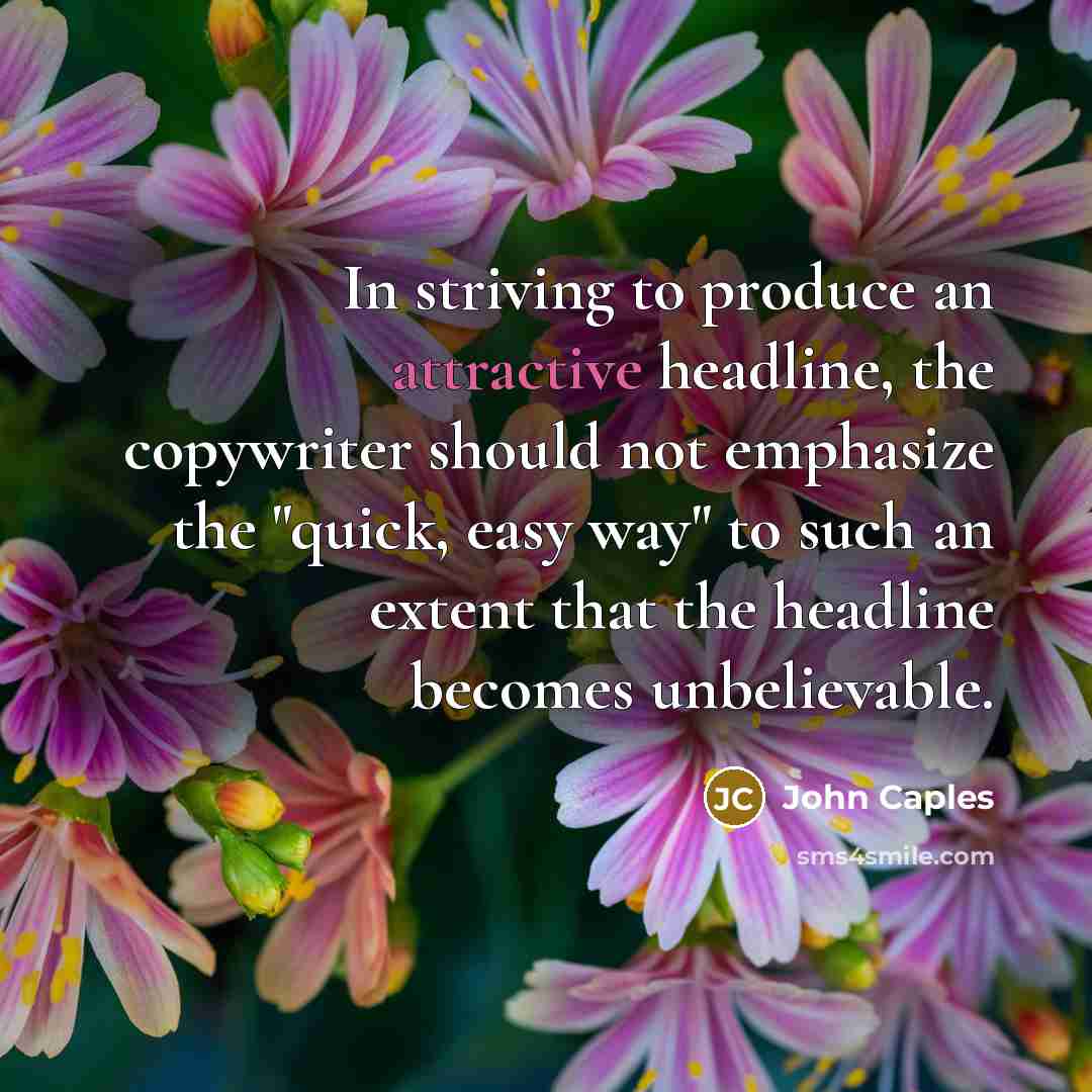 “In striving to produce an attractive headline, the copywriter should not emphasize the "quick, easy way" to such an extent that the headline becomes unbelievable.” quote by John Caples