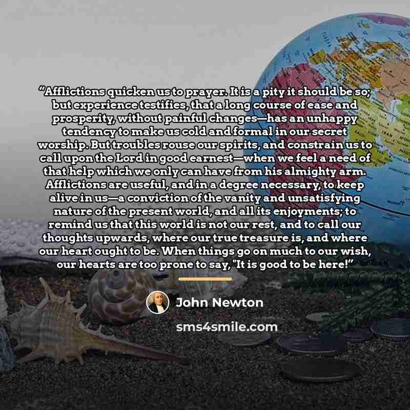 “Afflictions quicken us to prayer. It is a pity it should be so; but experience testifies, that a long course of ease and prosperity, without painful changes—has an unhappy tendency to make us cold and formal in our secret worship. But troubles rouse our spirits, and constrain us to call upon the…” quote by John Newton
