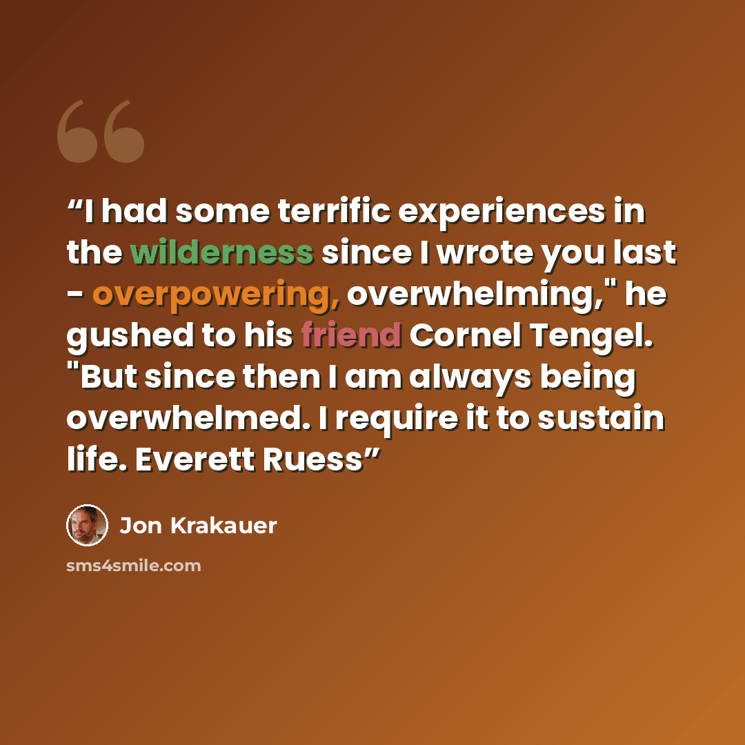 “I had some terrific experiences in the wilderness since I wrote you last - overpowering, overwhelming," he gushed to his friend Cornel Tengel. "But since then I am always being overwhelmed. I require it to sustain life. Everett Ruess” quote by Jon Krakauer