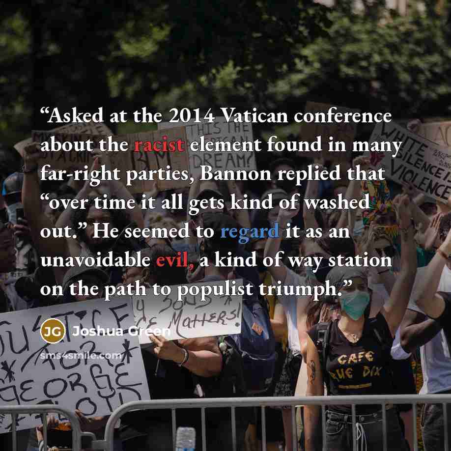 “Asked at the 2014 Vatican conference about the racist element found in many far-right parties, Bannon replied that “over time it all gets kind of washed out.” He seemed to regard it as an unavoidable evil, a kind of way station on the path to populist triumph.” quote by Joshua Green