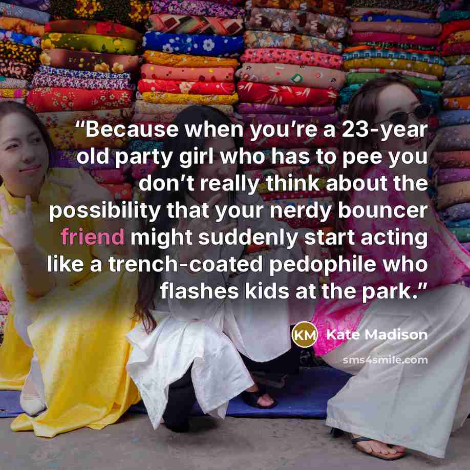“Because when you’re a 23-year old party girl who has to pee you don’t really think about the possibility that your nerdy bouncer friend might suddenly start acting like a trench-coated pedophile who flashes kids at the park.” quote by Kate Madison