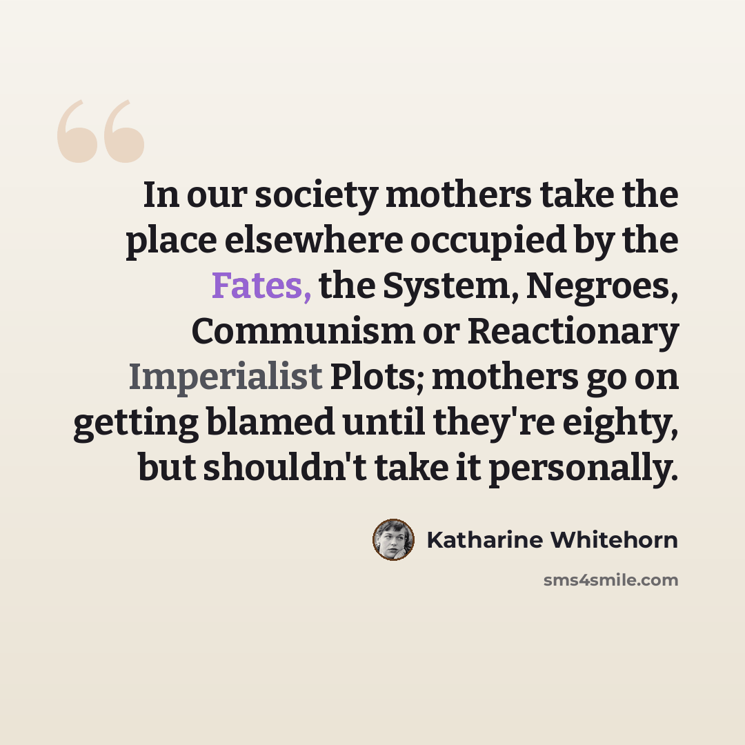 “In our society mothers take the place elsewhere occupied by the Fates, the System, Negroes, Communism or Reactionary Imperialist Plots; mothers go on getting blamed until they're eighty, but shouldn't take it personally.” quote by Katharine Whitehorn