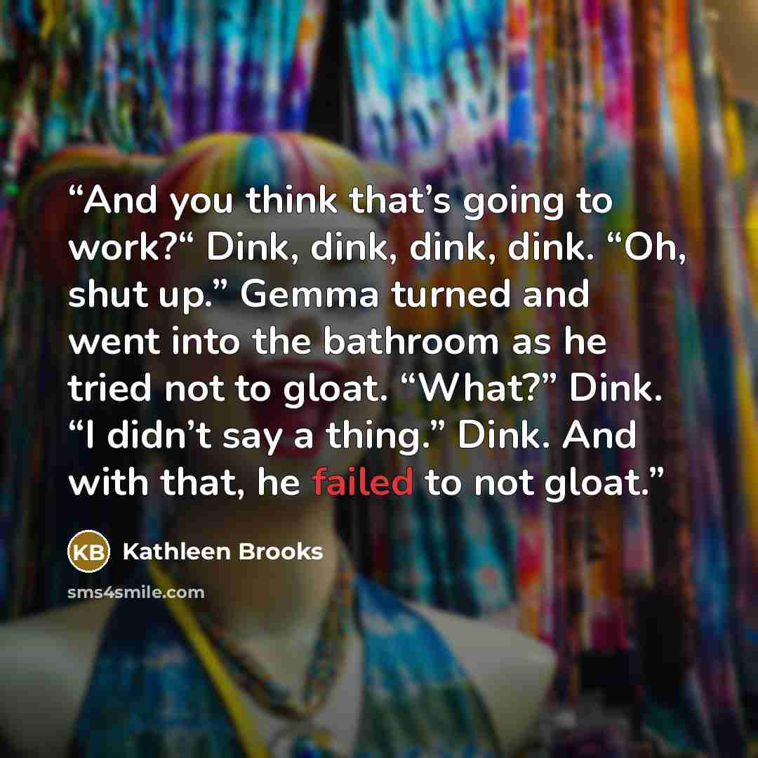 “And you think that’s going to work?“ Dink, dink, dink, dink. “Oh, shut up.” Gemma turned and went into the bathroom as he tried not to gloat. “What?” Dink. “I didn’t say a thing.” Dink. And with that, he failed to not gloat.” quote by Kathleen Brooks