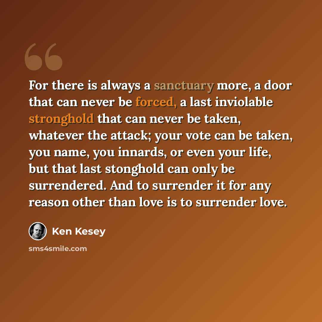 “For there is always a sanctuary more, a door that can never be forced, a last inviolable stronghold that can never be taken, whatever the attack; your vote can be taken, you name, you innards, or even your life, but that last stonghold can only be surrendered. And to surrender it for any reason…” quote by Ken Kesey