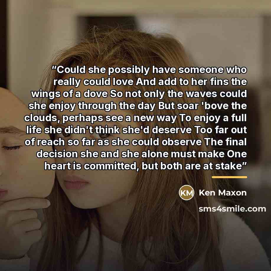 “Could she possibly have someone who really could love And add to her fins the wings of a dove So not only the waves could she enjoy through the day But soar 'bove the clouds, perhaps see a new way To enjoy a full life she didn't think she'd deserve Too far out of reach so far as she could observe…” quote by Ken Maxon