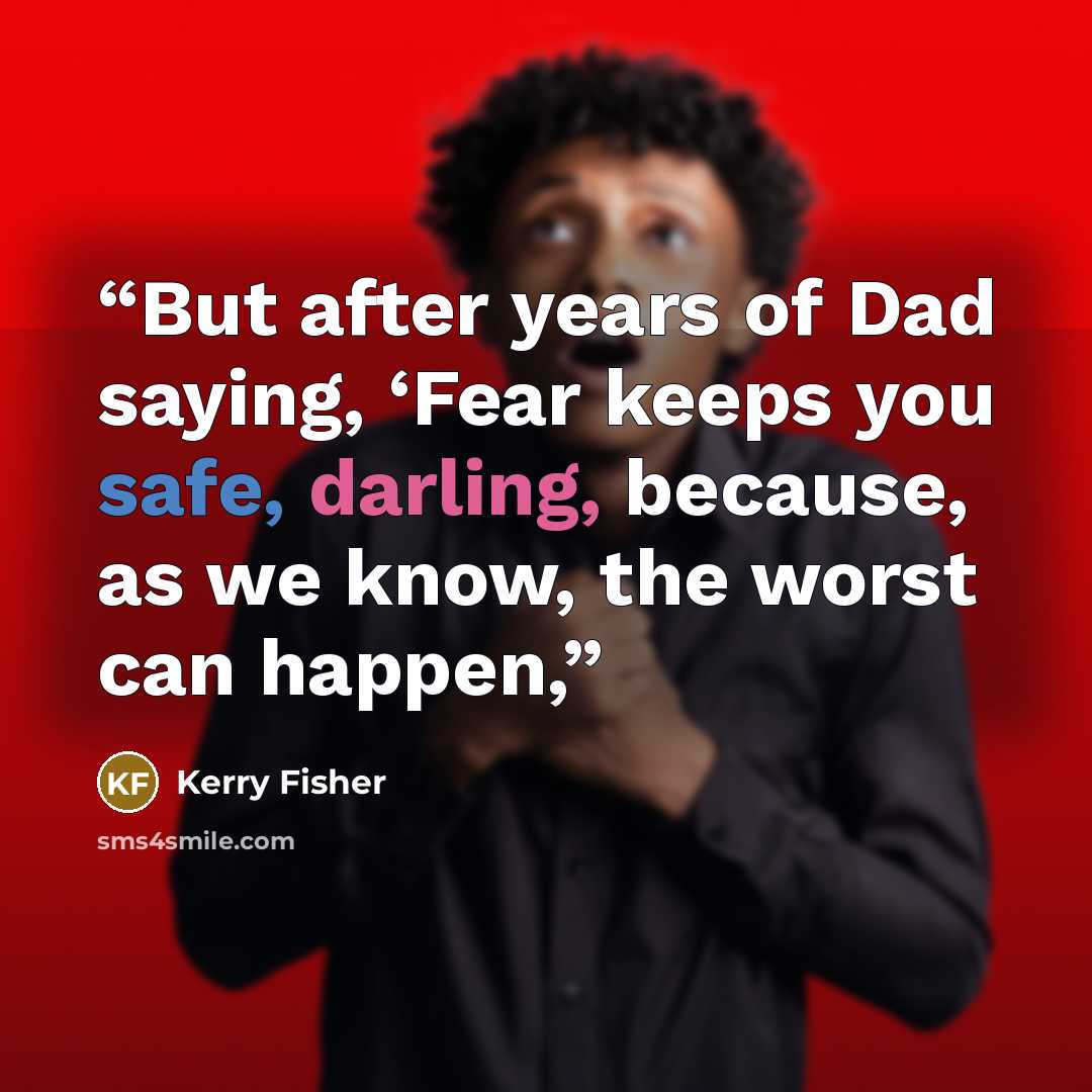 “But after years of Dad saying, ‘Fear keeps you safe, darling, because, as we know, the worst can happen,” quote by Kerry Fisher