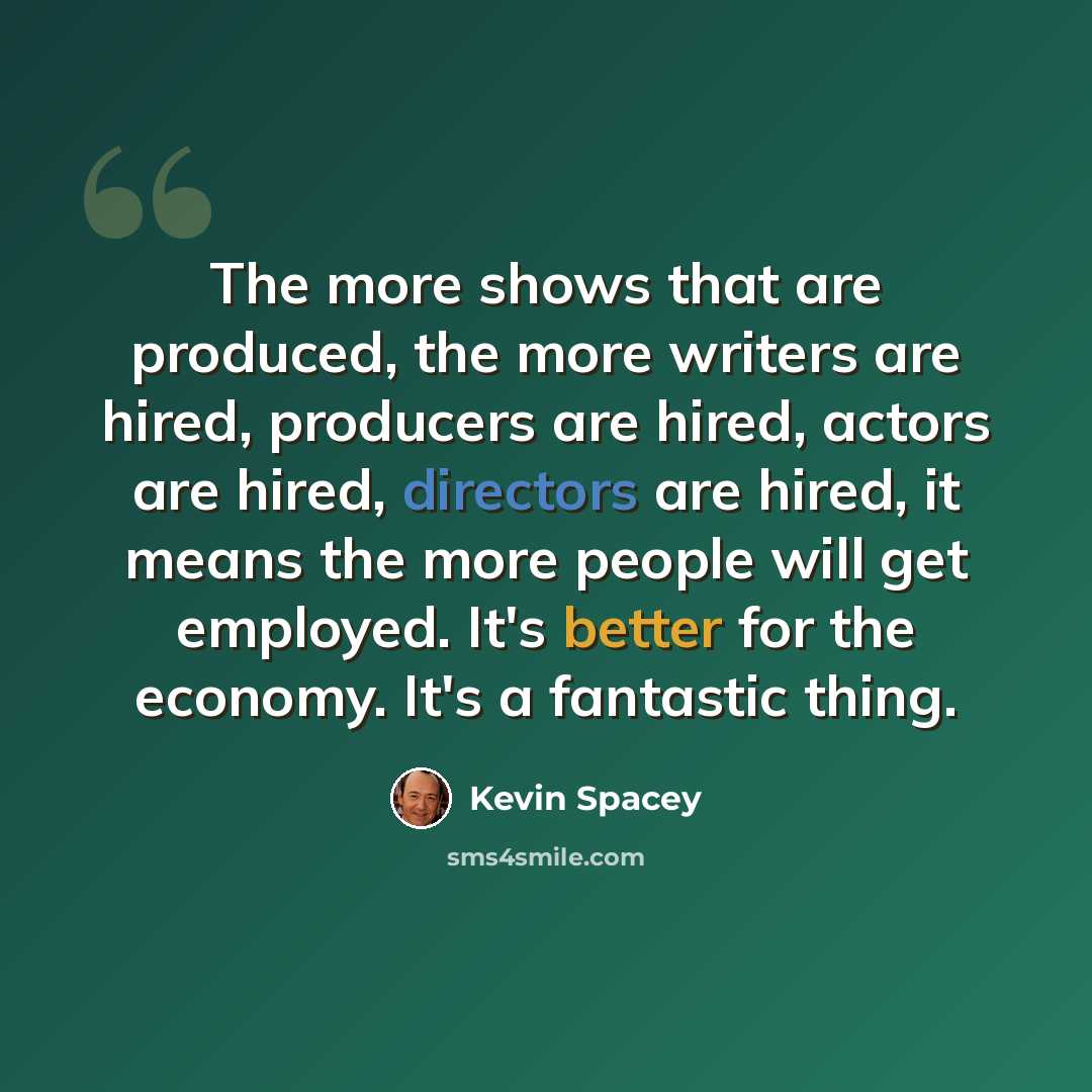 “The more shows that are produced, the more writers are hired, producers are hired, actors are hired, directors are hired, it means the more people will get employed. It's better for the economy. It's a fantastic thing.” quote by Kevin Spacey