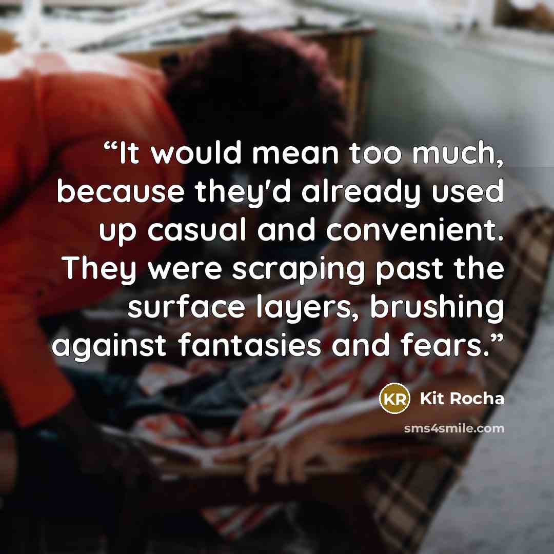 “It would mean too much, because they'd already used up casual and convenient. They were scraping past the surface layers, brushing against fantasies and fears.” quote by Kit Rocha