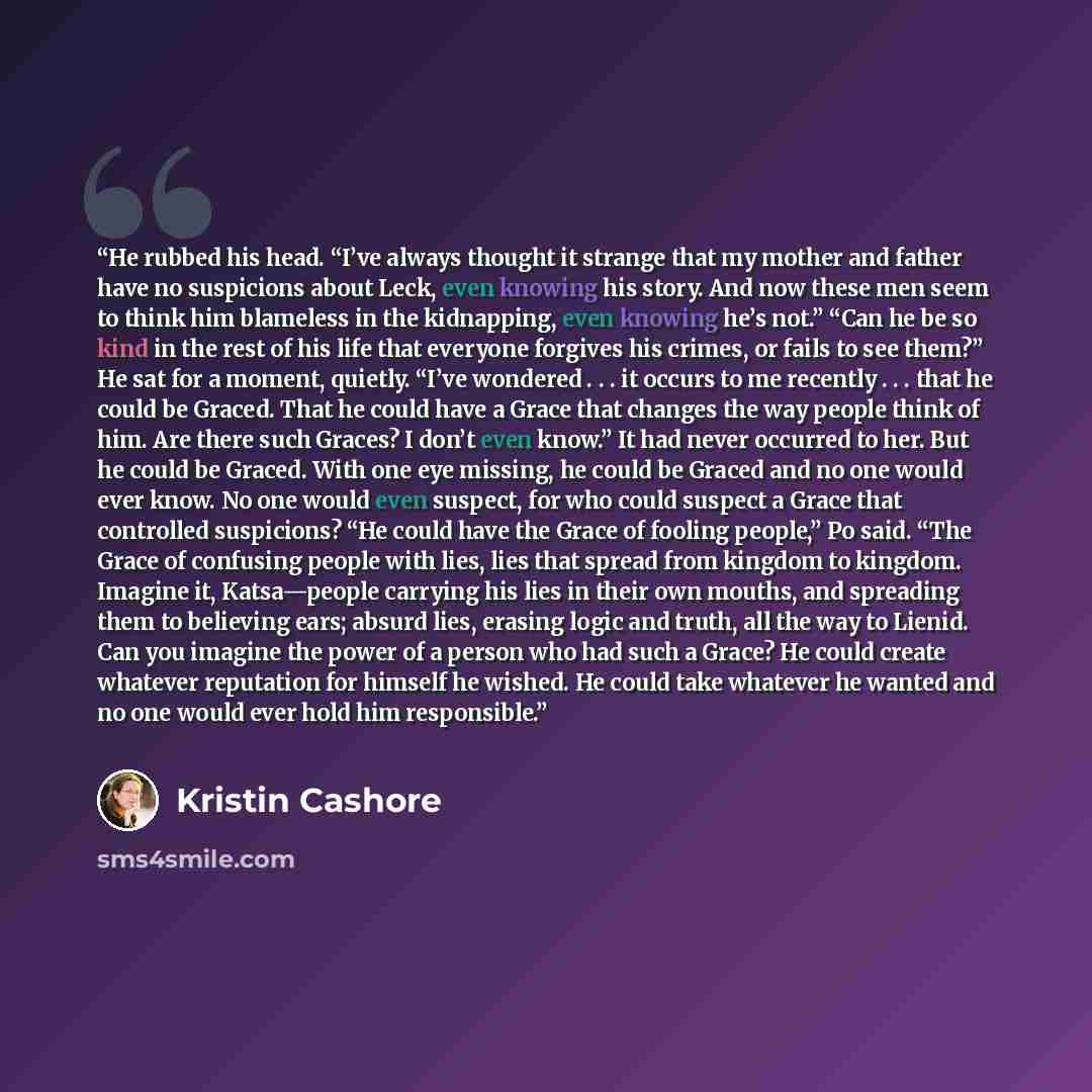 “He rubbed his head. “I’ve always thought it strange that my mother and father have no suspicions about Leck, even knowing his story. And now these men seem to think him blameless in the kidnapping, even knowing he’s not.” “Can he be so kind in the rest of his life that everyone forgives his…” quote by Kristin Cashore