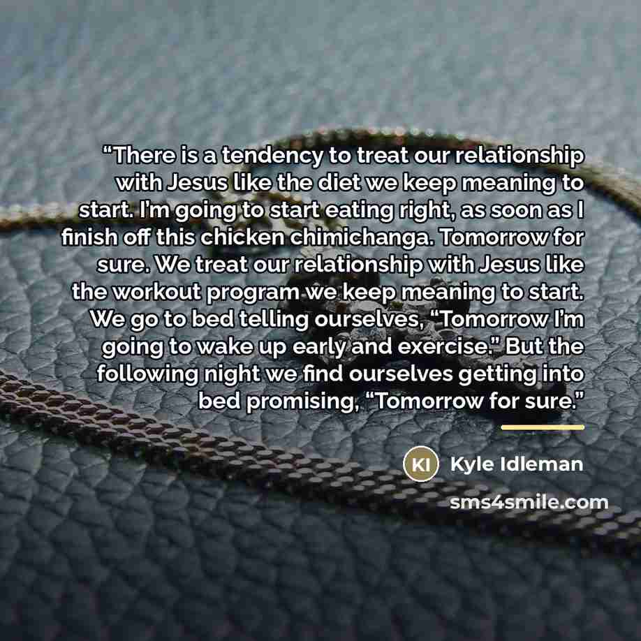 “There is a tendency to treat our relationship with Jesus like the diet we keep meaning to start. I’m going to start eating right, as soon as I finish off this chicken chimichanga. Tomorrow for sure. We treat our relationship with Jesus like the workout program we keep meaning to start. We go to…” quote by Kyle Idleman