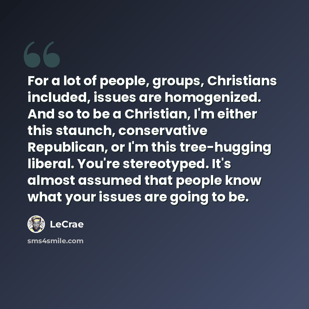 “For a lot of people, groups, Christians included, issues are homogenized. And so to be a Christian, I'm either this staunch, conservative Republican, or I'm this tree-hugging liberal. You're stereotyped. It's almost assumed that people know what your issues are going to be.” quote by Lecrae
