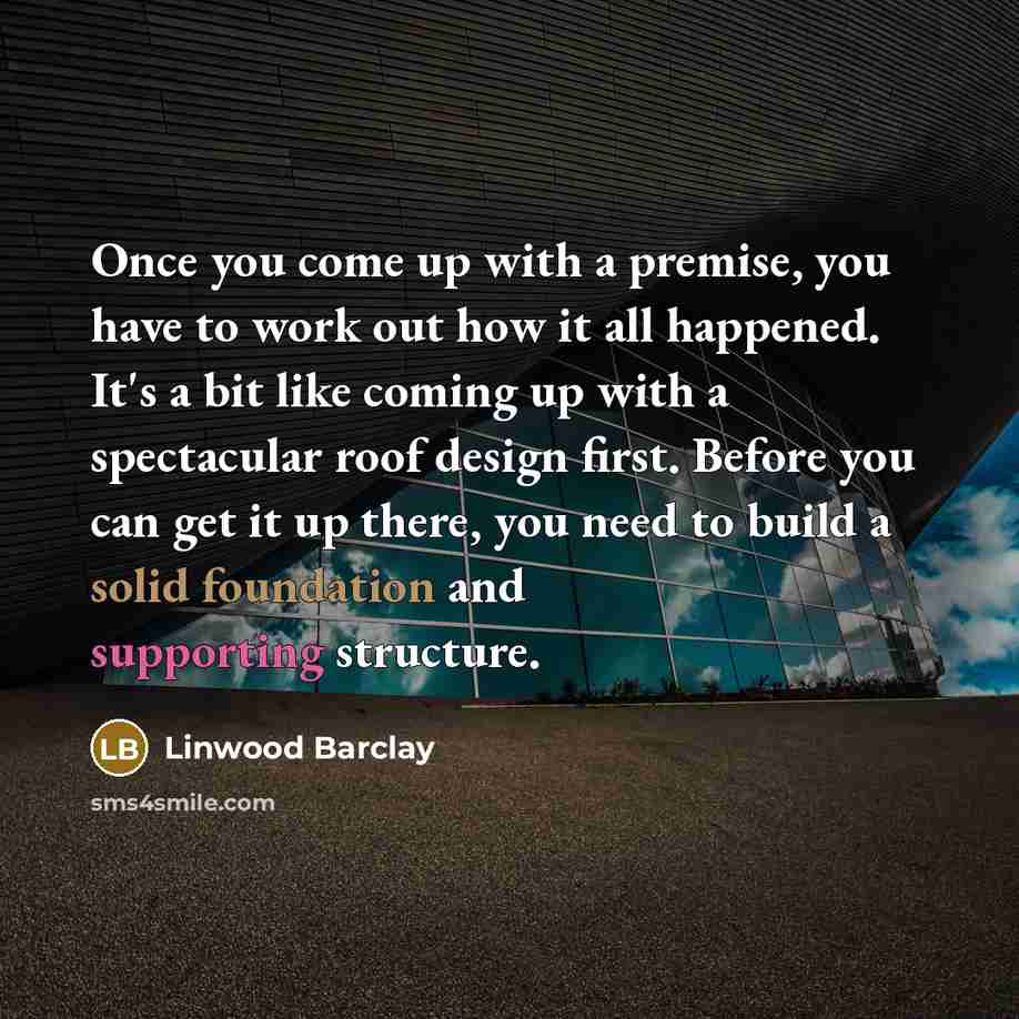 “Once you come up with a premise, you have to work out how it all happened. It's a bit like coming up with a spectacular roof design first. Before you can get it up there, you need to build a solid foundation and supporting structure.” quote by Linwood Barclay