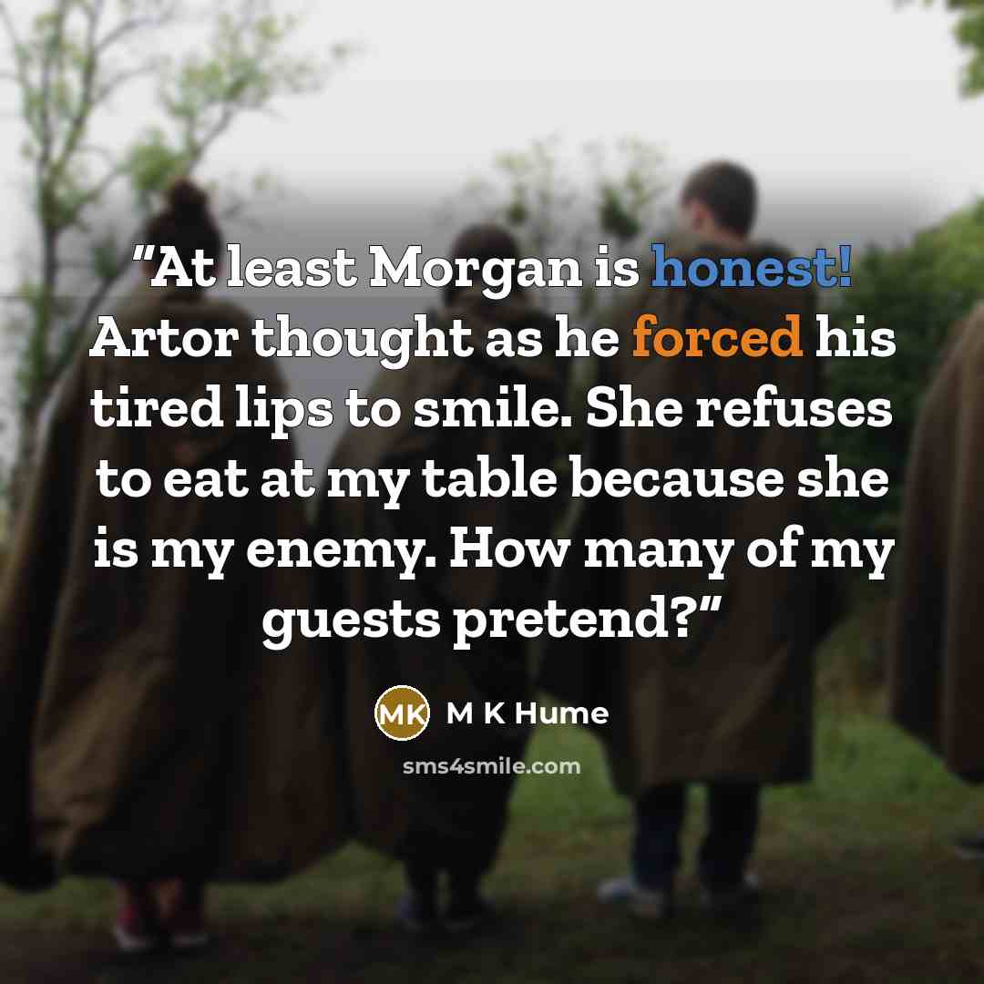“At least Morgan is honest! Artor thought as he forced his tired lips to smile. She refuses to eat at my table because she is my enemy. How many of my guests pretend?” quote by M K Hume