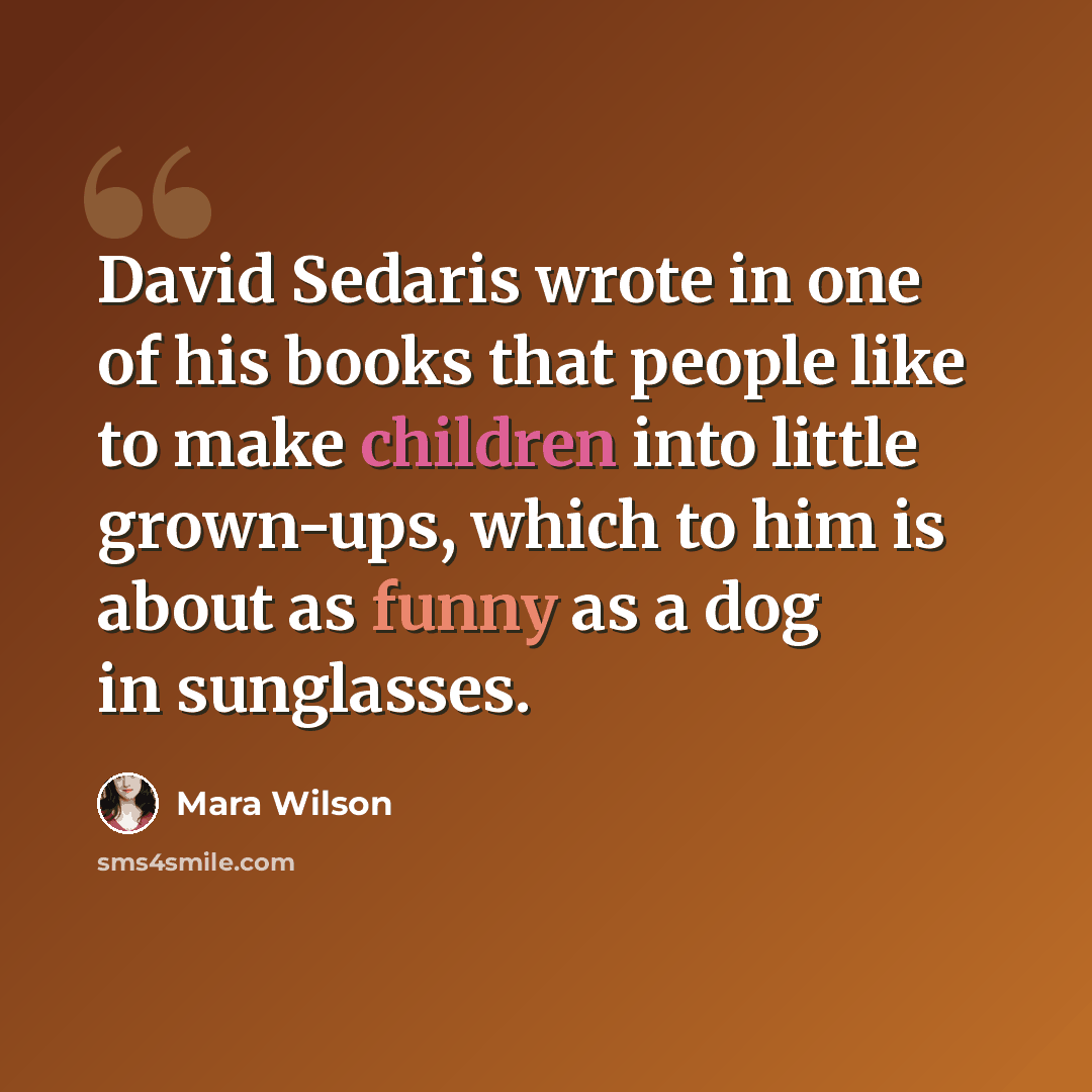 “David Sedaris wrote in one of his books that people like to make children into little grown-ups, which to him is about as funny as a dog in sunglasses.” quote by Mara Wilson
