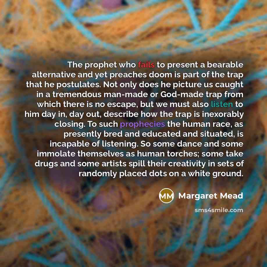 “The prophet who fails to present a bearable alternative and yet preaches doom is part of the trap that he postulates. Not only does he picture us caught in a tremendous man-made or God-made trap from which there is no escape, but we must also listen to him day in, day out, describe how the trap is…” quote by Margaret Mead