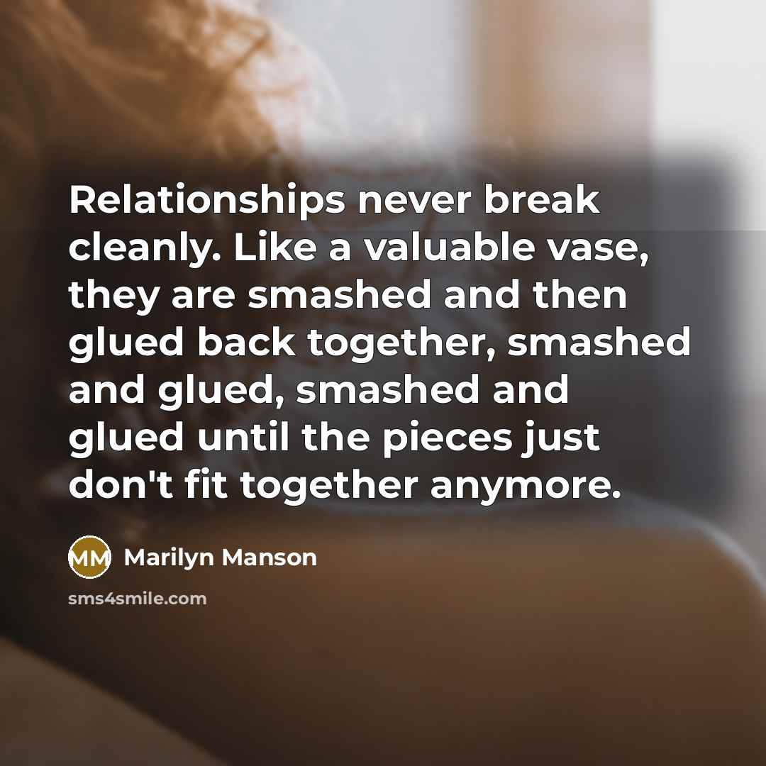 “Relationships never break cleanly. Like a valuable vase, they are smashed and then glued back together, smashed and glued, smashed and glued until the pieces just don't fit together anymore.” quote by Marilyn Manson