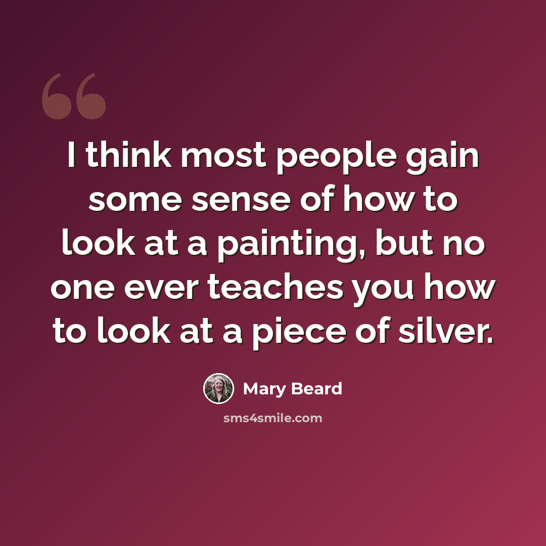 “I think most people gain some sense of how to look at a painting, but no one ever teaches you how to look at a piece of silver.” quote by Mary Beard