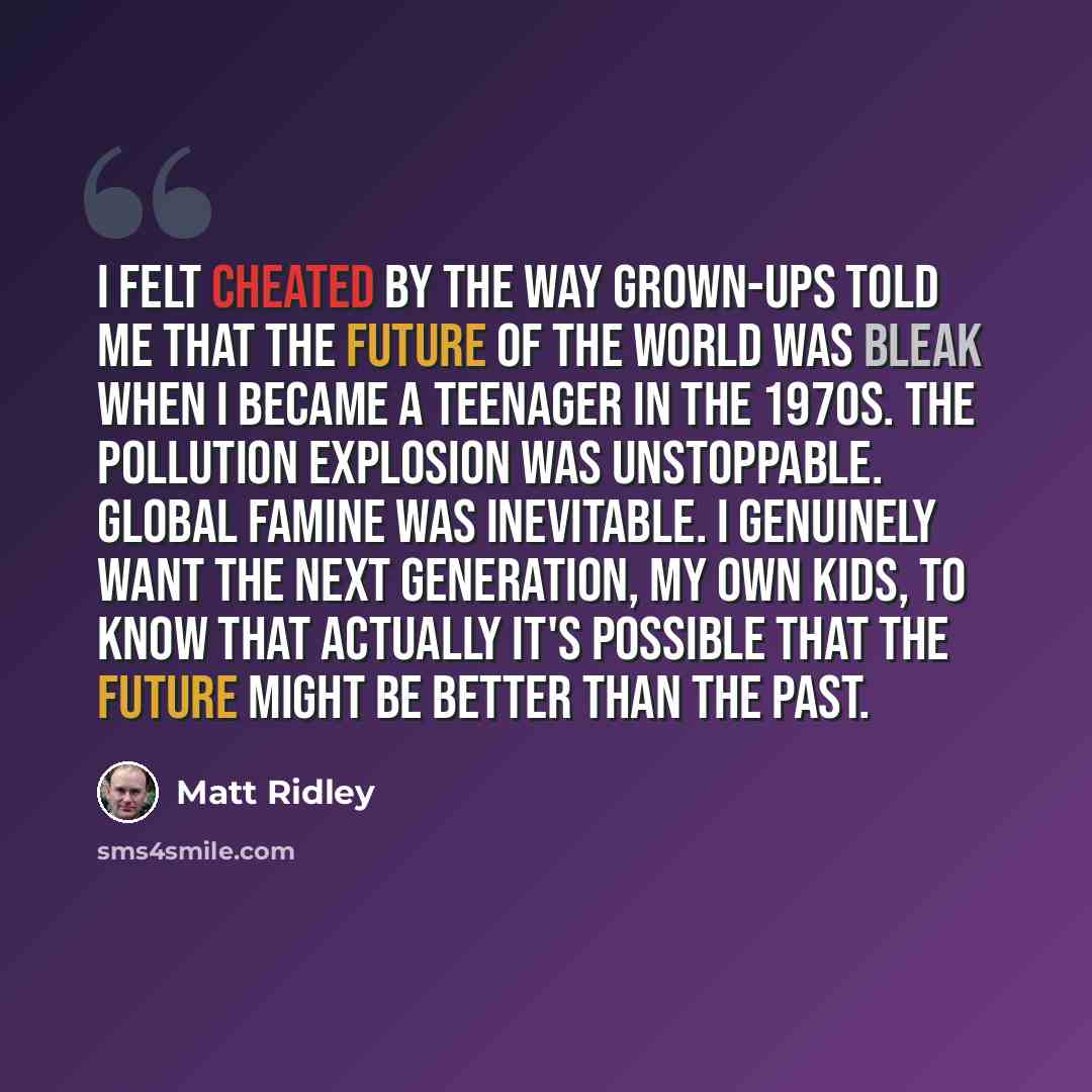“I felt cheated by the way grown-ups told me that the future of the world was bleak when I became a teenager in the 1970s. The pollution explosion was unstoppable. Global famine was inevitable. I genuinely want the next generation, my own kids, to know that actually it's possible that the future…” quote by Matt Ridley