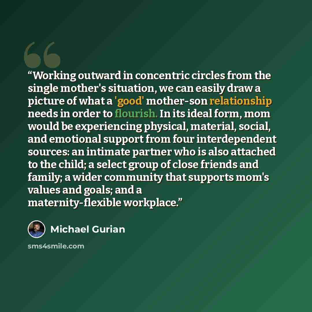 “Working outward in concentric circles from the single mother's situation, we can easily draw a picture of what a 'good' mother-son relationship needs in order to flourish. In its ideal form, mom would be experiencing physical, material, social, and emotional support from four interdependent…” quote by Michael Gurian