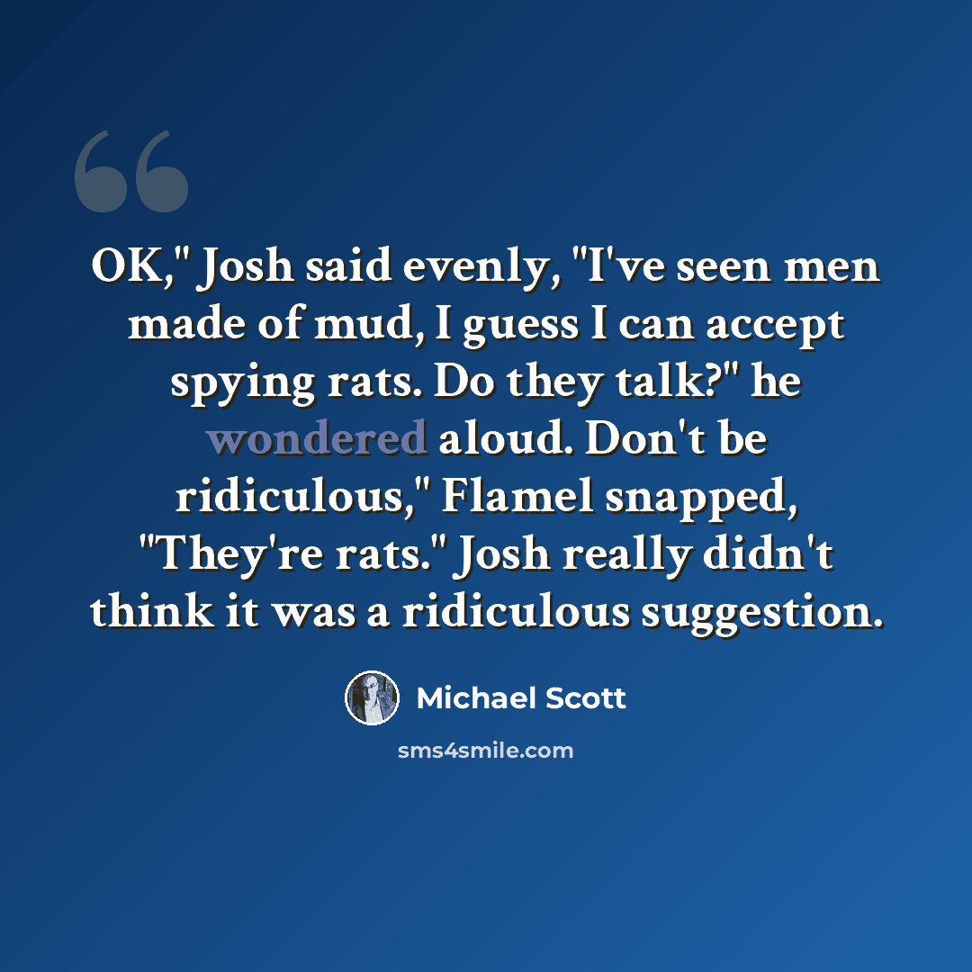 “OK," Josh said evenly, "I've seen men made of mud, I guess I can accept spying rats. Do they talk?" he wondered aloud. Don't be ridiculous," Flamel snapped, "They're rats." Josh really didn't think it was a ridiculous suggestion.” quote by Michael Scott
