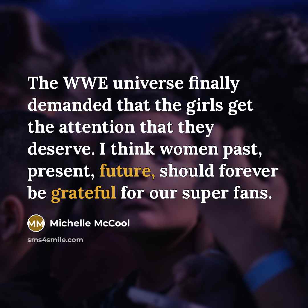 “The WWE universe finally demanded that the girls get the attention that they deserve. I think women past, present, future, should forever be grateful for our super fans.” quote by Michelle McCool