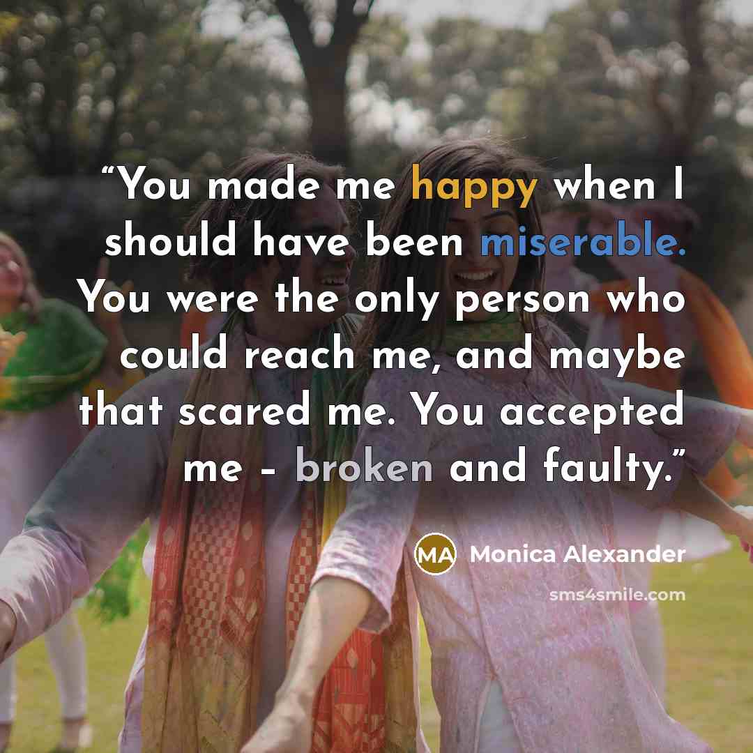 “You made me happy when I should have been miserable. You were the only person who could reach me, and maybe that scared me. You accepted me – broken and faulty.” quote by Monica Alexander