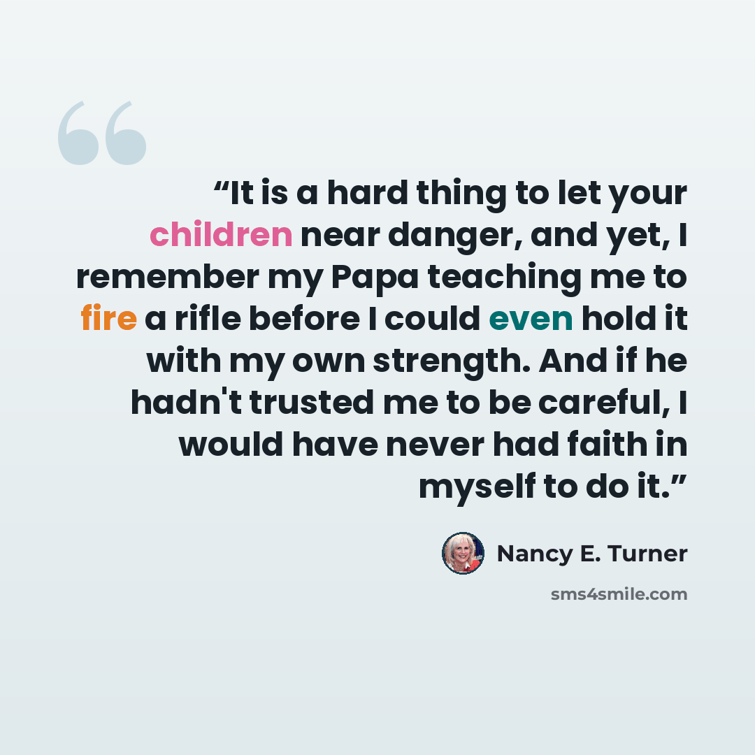 “It is a hard thing to let your children near danger, and yet, I remember my Papa teaching me to fire a rifle before I could even hold it with my own strength. And if he hadn't trusted me to be careful, I would have never had faith in myself to do it.” quote by Nancy E. Turner