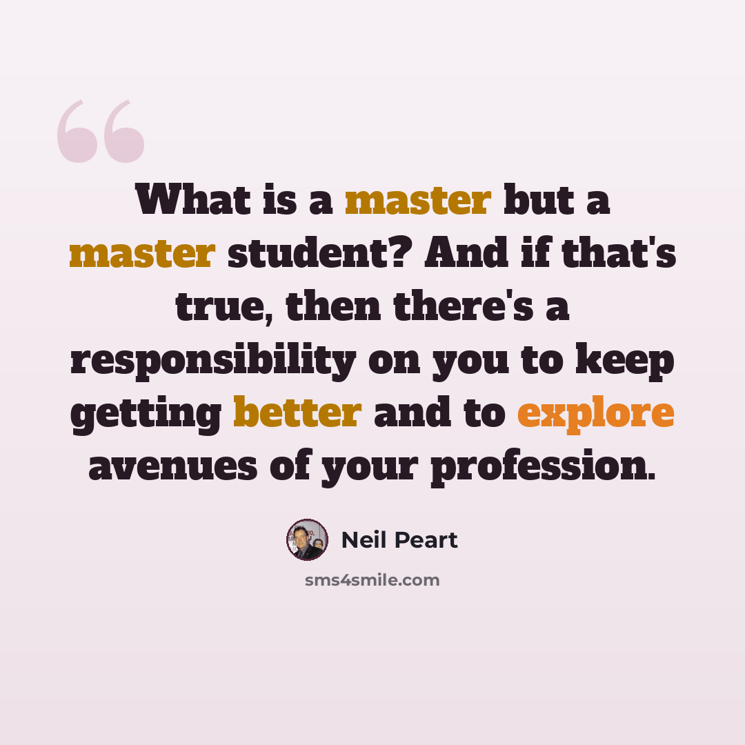 “What is a master but a master student? And if that's true, then there's a responsibility on you to keep getting better and to explore avenues of your profession.” quote by Neil Peart