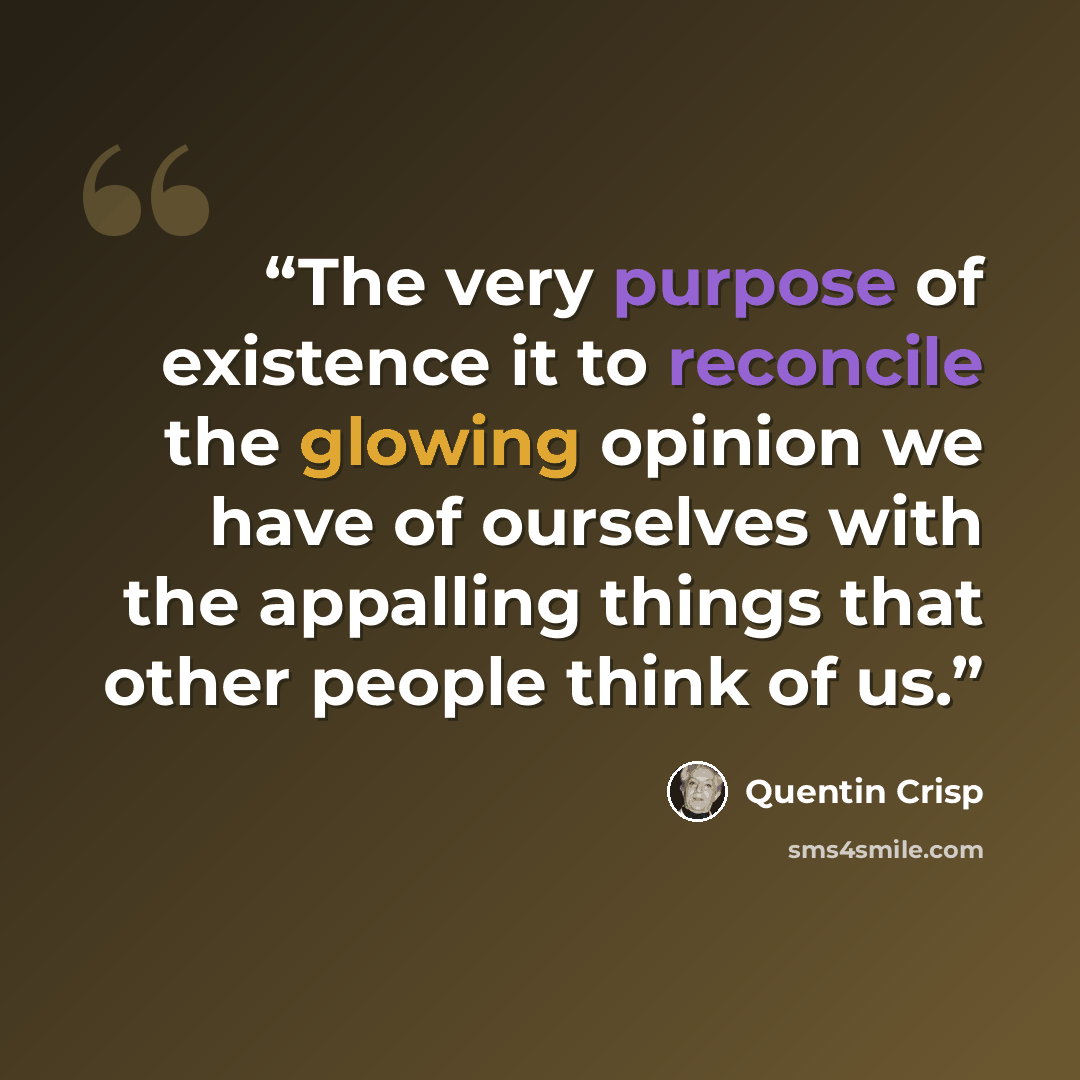“The very purpose of existence it to reconcile the glowing opinion we have of ourselves with the appalling things that other people think of us.” quote by Quentin Crisp