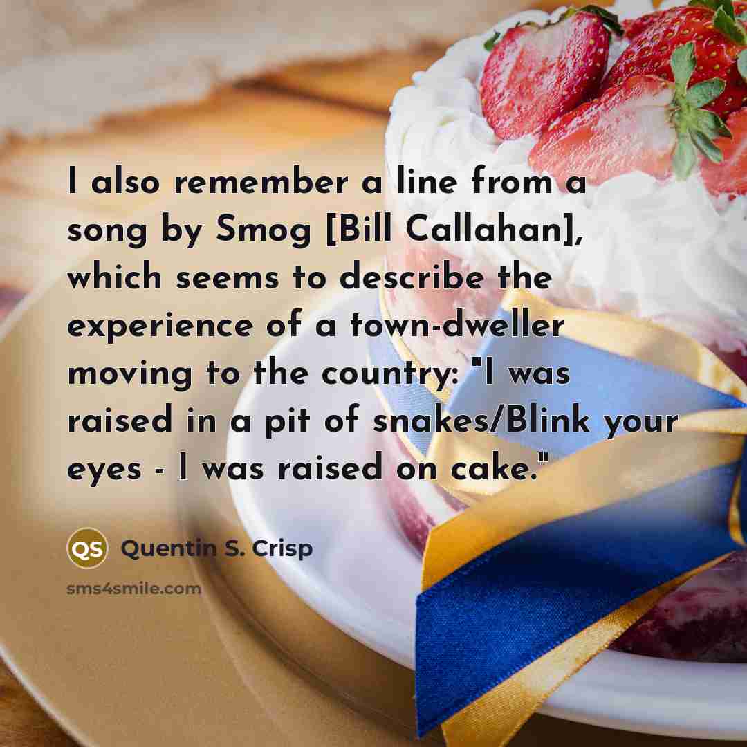 “I also remember a line from a song by Smog [Bill Callahan], which seems to describe the experience of a town-dweller moving to the country: "I was raised in a pit of snakes/Blink your eyes - I was raised on cake."” quote by Quentin S. Crisp