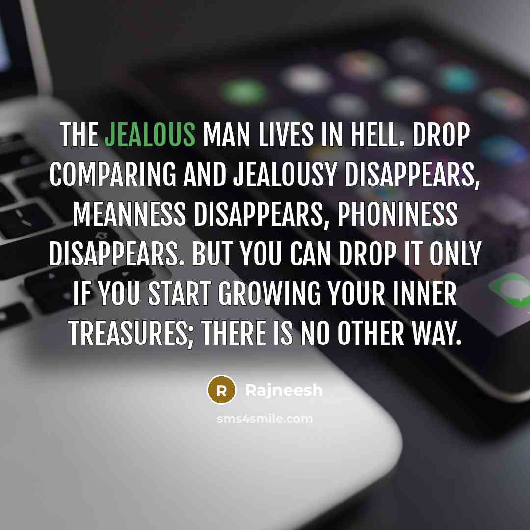 “The jealous man lives in hell. Drop comparing and jealousy disappears, meanness disappears, phoniness disappears. But you can drop it only if you start growing your inner treasures; there is no other way.” quote by Rajneesh