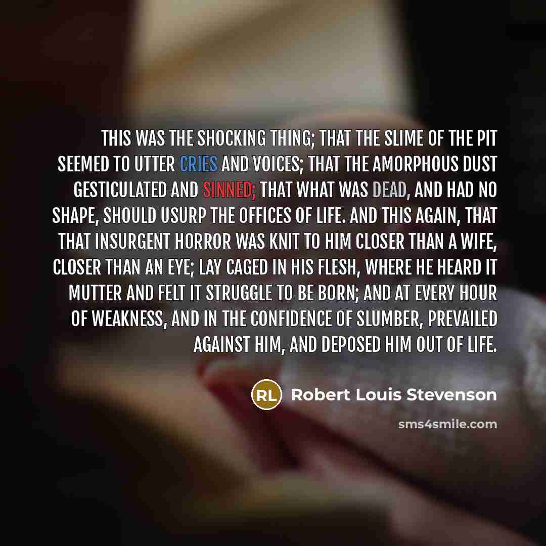 “This was the shocking thing; that the slime of the pit seemed to utter cries and voices; that the amorphous dust gesticulated and sinned; that what was dead, and had no shape, should usurp the offices of life. And this again, that that insurgent horror was knit to him closer than a wife, closer…” quote by Robert Louis Stevenson