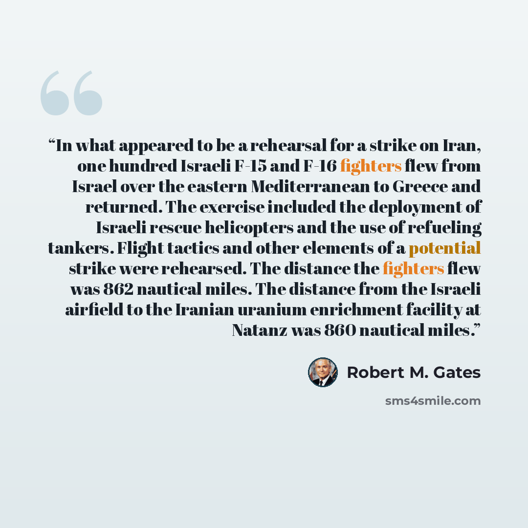 “In what appeared to be a rehearsal for a strike on Iran, one hundred Israeli F-15 and F-16 fighters flew from Israel over the eastern Mediterranean to Greece and returned. The exercise included the deployment of Israeli rescue helicopters and the use of refueling tankers. Flight tactics and other…” quote by Robert M. Gates
