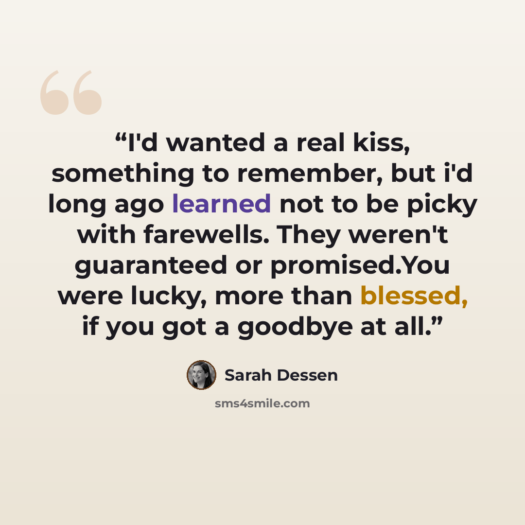 “I'd wanted a real kiss, something to remember, but i'd long ago learned not to be picky with farewells. They weren't guaranteed or promised.You were lucky, more than blessed, if you got a goodbye at all.” quote by Sarah Dessen