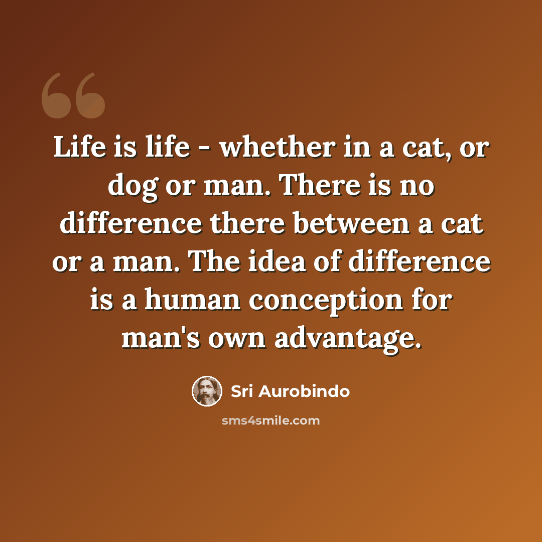 “Life is life - whether in a cat, or dog or man. There is no difference there between a cat or a man. The idea of difference is a human conception for man's own advantage.” quote by Sri Aurobindo