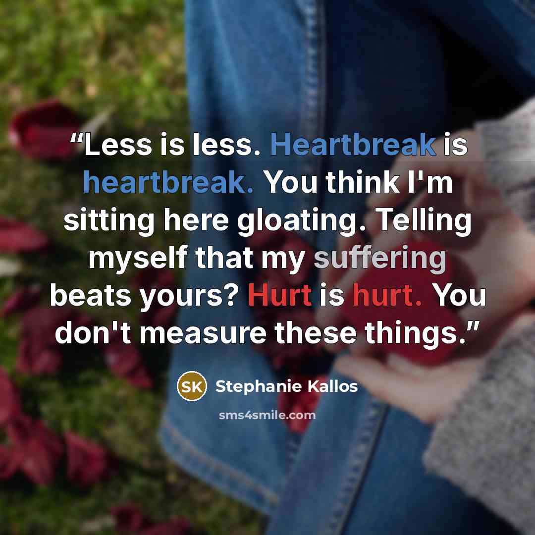 “Less is less. Heartbreak is heartbreak. You think I'm sitting here gloating. Telling myself that my suffering beats yours? Hurt is hurt. You don't measure these things.” quote by Stephanie Kallos