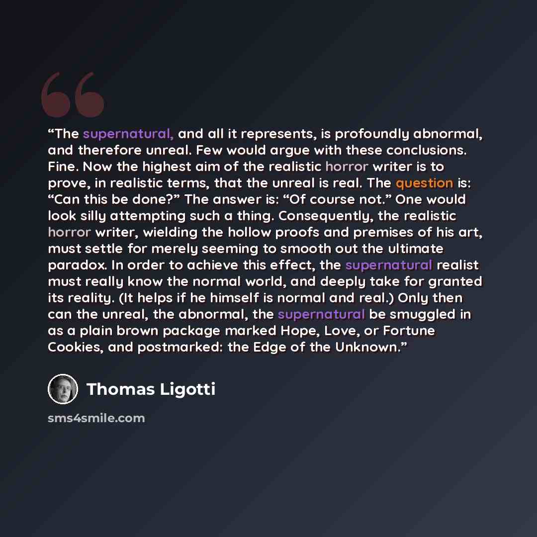 “The supernatural, and all it represents, is profoundly abnormal, and therefore unreal. Few would argue with these conclusions. Fine. Now the highest aim of the realistic horror writer is to prove, in realistic terms, that the unreal is real. The question is: “Can this be done?” The answer is: “Of…” quote by Thomas Ligotti