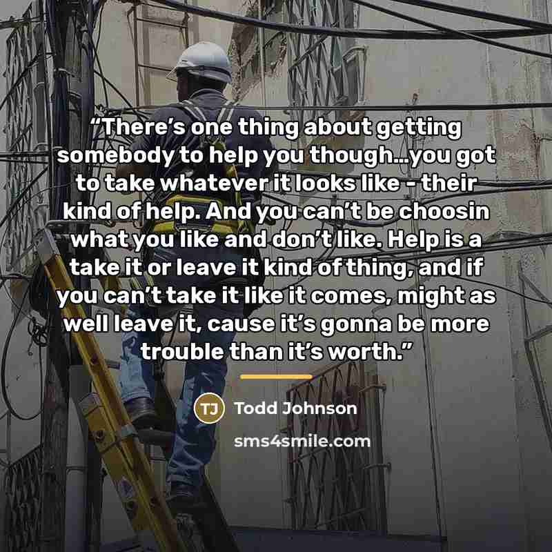“There’s one thing about getting somebody to help you though…you got to take whatever it looks like - their kind of help. And you can’t be choosin what you like and don’t like. Help is a take it or leave it kind of thing, and if you can’t take it like it comes, might as well leave it, cause it’s…” quote by Todd Johnson