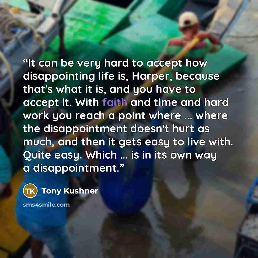 “It can be very hard to accept how disappointing life is, Harper, because that's what it is, and you have to accept it. With faith and time and hard work you reach a point where ... where the disappointment doesn't hurt as much, and then it gets easy to live with. Quite easy. Which ... is in its…” quote by tony kushner