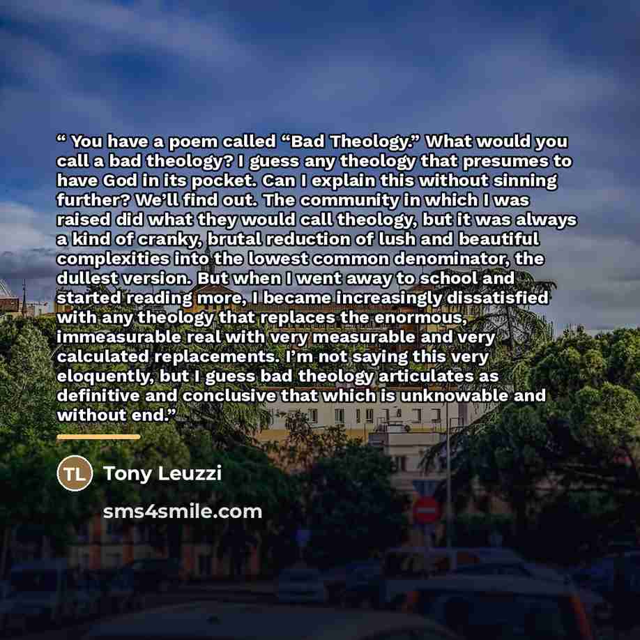 “You have a poem called “Bad Theology.” What would you call a bad theology? I guess any theology that presumes to have God in its pocket. Can I explain this without sinning further? We’ll find out. The community in which I was raised did what they would call theology, but it was always a kind of…” quote by Tony Leuzzi