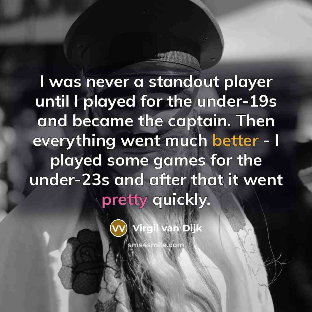 “I was never a standout player until I played for the under-19s and became the captain. Then everything went much better - I played some games for the under-23s and after that it went pretty quickly.” quote by Virgil van Dijk