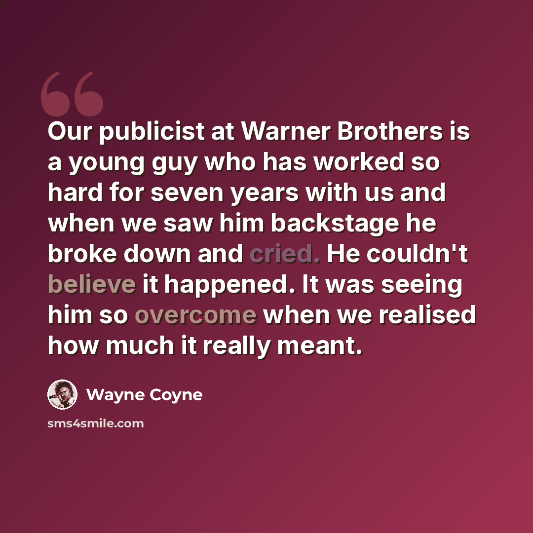 “Our publicist at Warner Brothers is a young guy who has worked so hard for seven years with us and when we saw him backstage he broke down and cried. He couldn't believe it happened. It was seeing him so overcome when we realised how much it really meant.” quote by Wayne Coyne