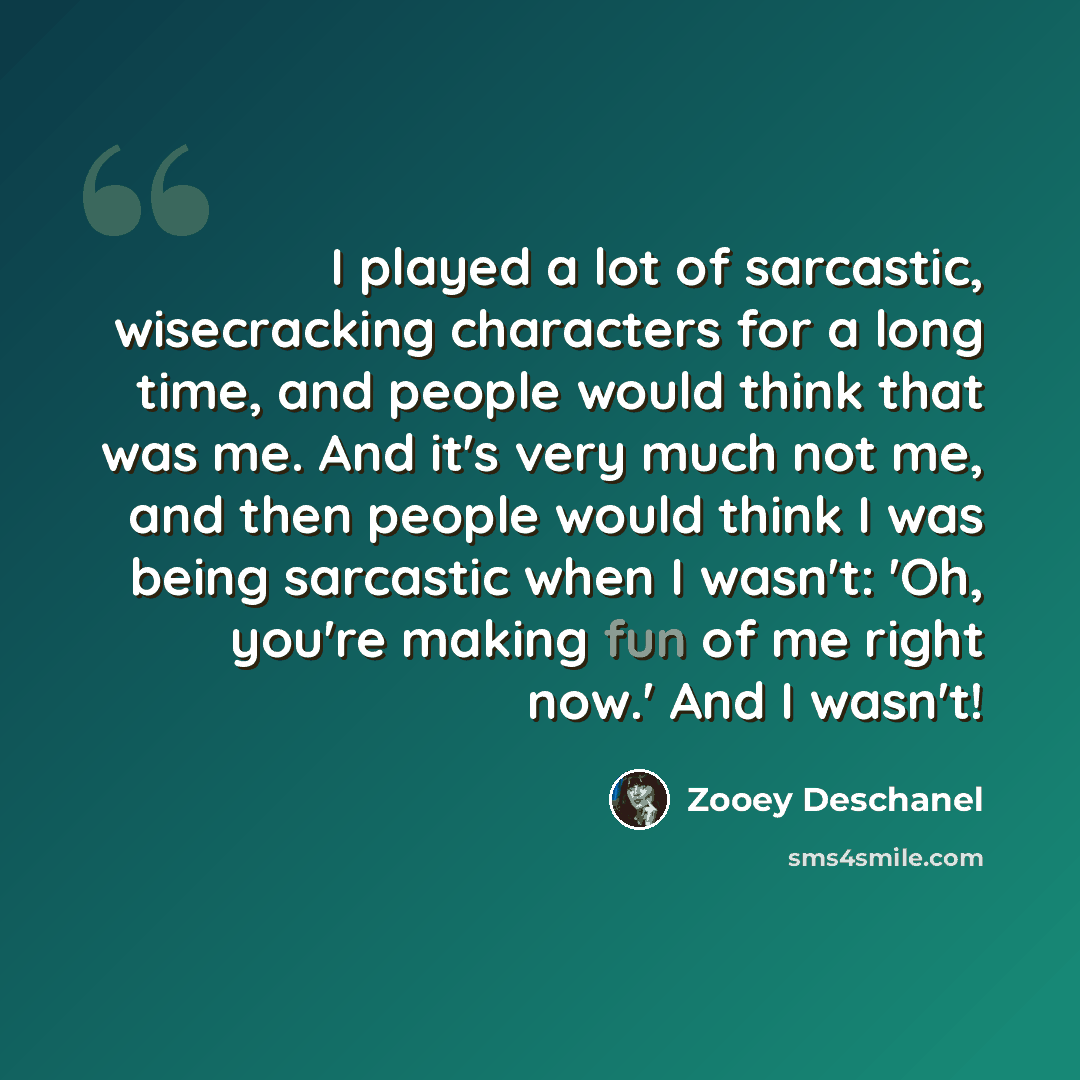 “I played a lot of sarcastic, wisecracking characters for a long time, and people would think that was me. And it's very much not me, and then people would think I was being sarcastic when I wasn't: 'Oh, you're making fun of me right now.' And I wasn't!” quote by Zooey Deschanel