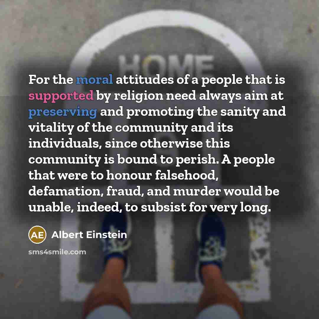 “For the moral attitudes of a people that is supported by religion need always aim at preserving and promoting the sanity and vitality of the community and its individuals, since otherwise this community is bound to perish. A people that were to honour falsehood, defamation, fraud, and murder would…” quote by Albert Einstein
