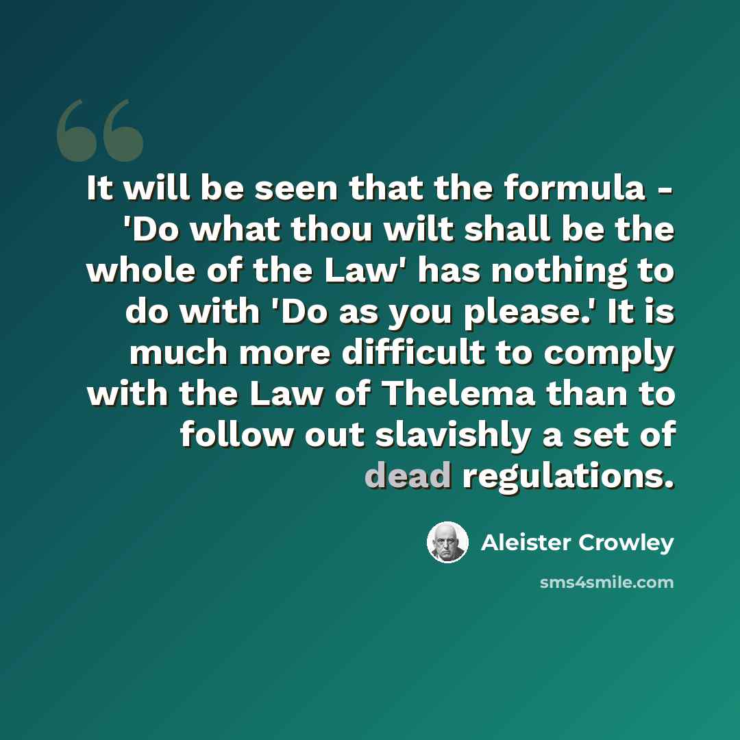 “It will be seen that the formula - 'Do what thou wilt shall be the whole of the Law' has nothing to do with 'Do as you please.' It is much more difficult to comply with the Law of Thelema than to follow out slavishly a set of dead regulations.” quote by Aleister Crowley