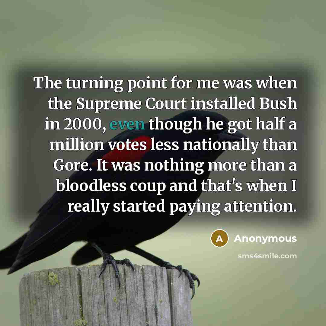 “The turning point for me was when the Supreme Court installed Bush in 2000, even though he got half a million votes less nationally than Gore. It was nothing more than a bloodless coup and that's when I really started paying attention.” quote by Anonymous