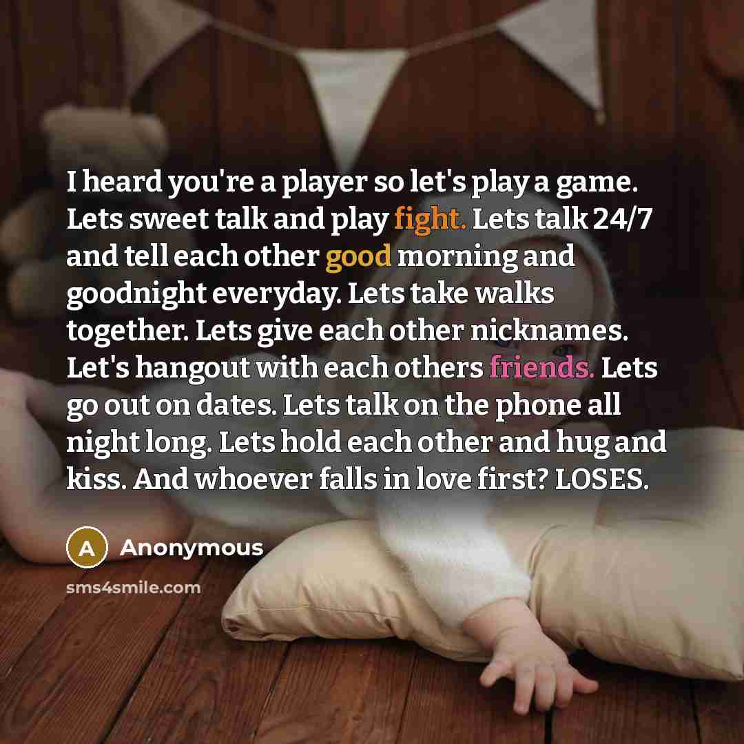 “I heard you're a player so let's play a game. Lets sweet talk and play fight. Lets talk 24/7 and tell each other good morning and goodnight everyday. Lets take walks together. Lets give each other nicknames. Let's hangout with each others friends. Lets go out on dates. Lets talk on the phone all…” quote by Anonymous
