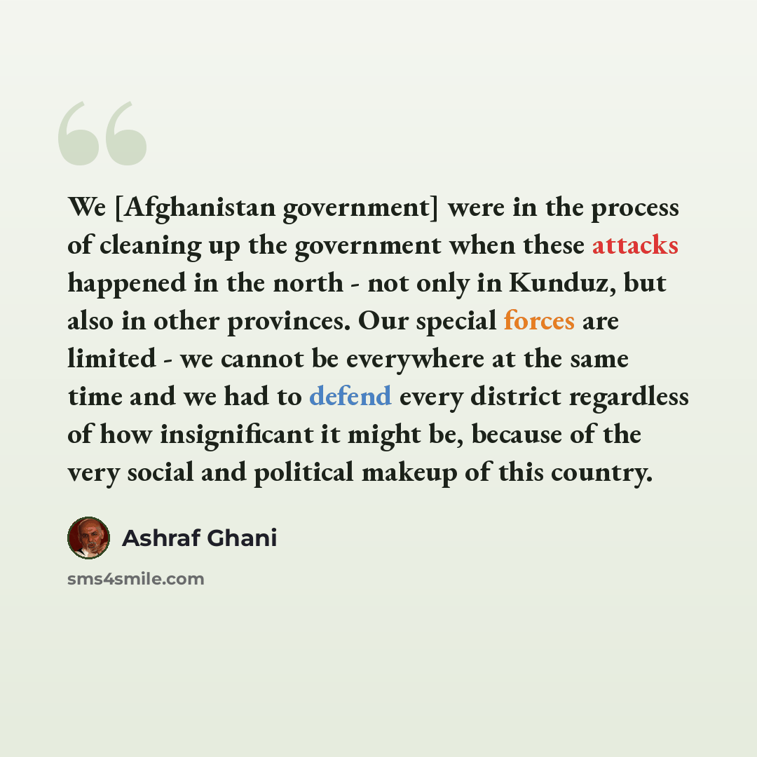 “We [Afghanistan government] were in the process of cleaning up the government when these attacks happened in the north - not only in Kunduz, but also in other provinces. Our special forces are limited - we cannot be everywhere at the same time and we had to defend every district regardless of how…” quote by Ashraf Ghani