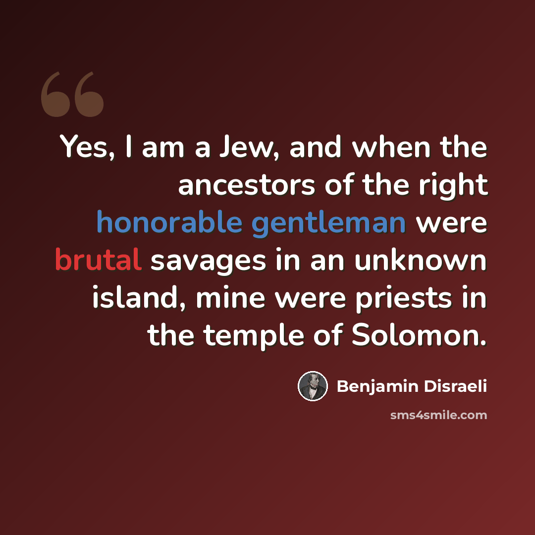 “Yes, I am a Jew, and when the ancestors of the right honorable gentleman were brutal savages in an unknown island, mine were priests in the temple of Solomon.” quote by Benjamin Disraeli